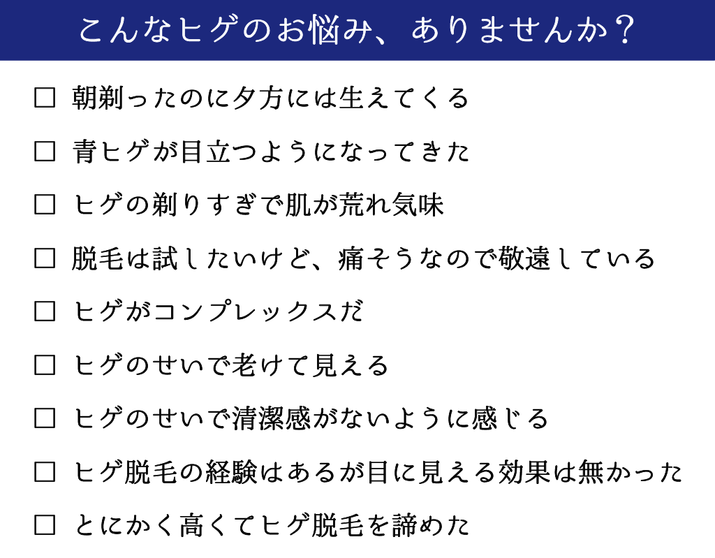 ヒゲのお悩み
夕方に生えてくる
青ヒゲが目立つ
脱毛をしたいけど痛そう
ヒゲがコンプレックス
ヒゲのせいで老けて見える
ヒゲ脱毛をしたが効果がなかった
ヒゲ脱毛が高い
